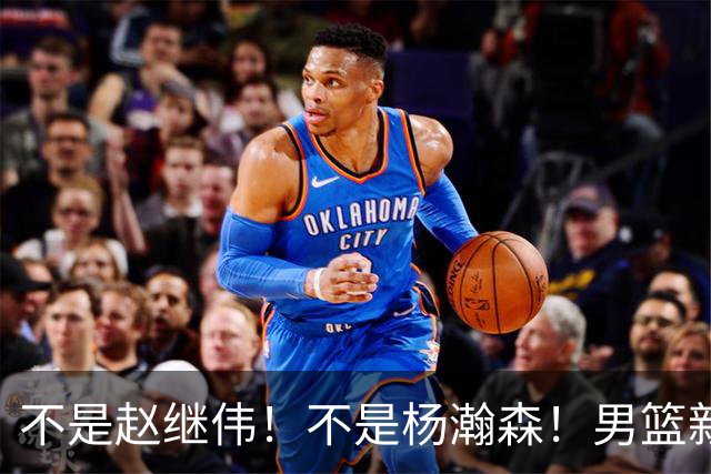 不是赵继伟！不是杨瀚森！男篮新核心浮出水面，实力已超周琦和王哲林